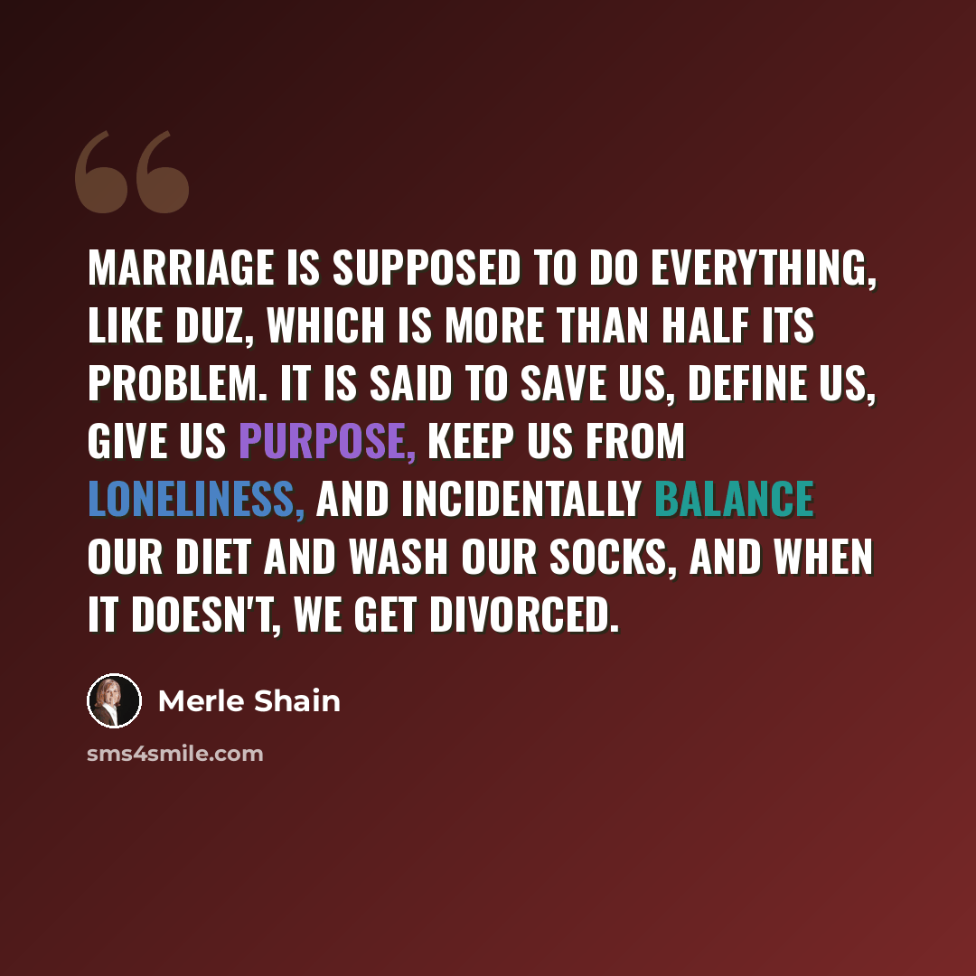 “Marriage is supposed to do everything, like Duz, which is more than half its problem. It is said to save us, define us, give us purpose, keep us from loneliness, and incidentally balance our diet and wash our socks, and when it doesn't, we get divorced.” quote by Merle Shain