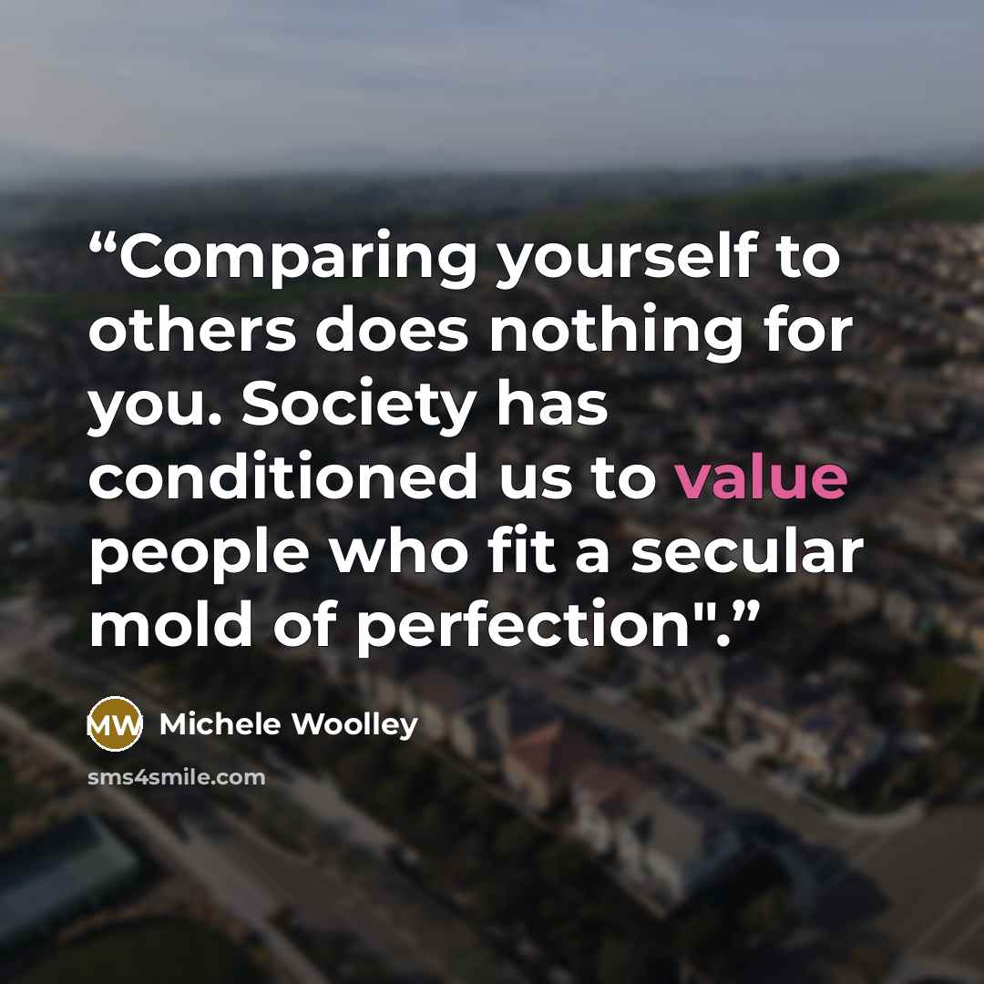 “Comparing yourself to others does nothing for you. Society has conditioned us to value people who fit a secular mold of perfection".” quote by Michele Woolley