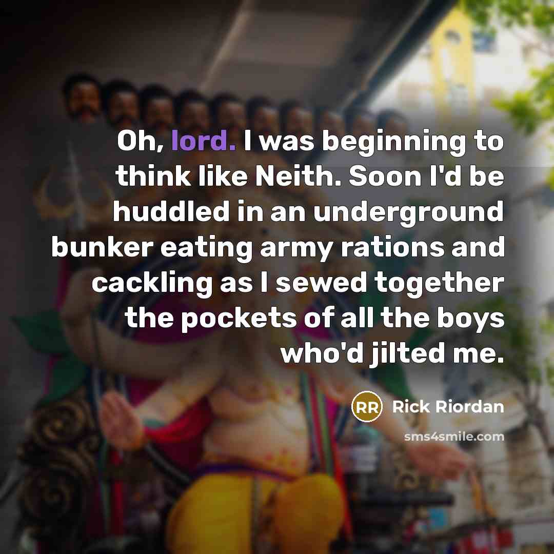 “Oh, lord. I was beginning to think like Neith. Soon I'd be huddled in an underground bunker eating army rations and cackling as I sewed together the pockets of all the boys who'd jilted me.” quote by Rick Riordan