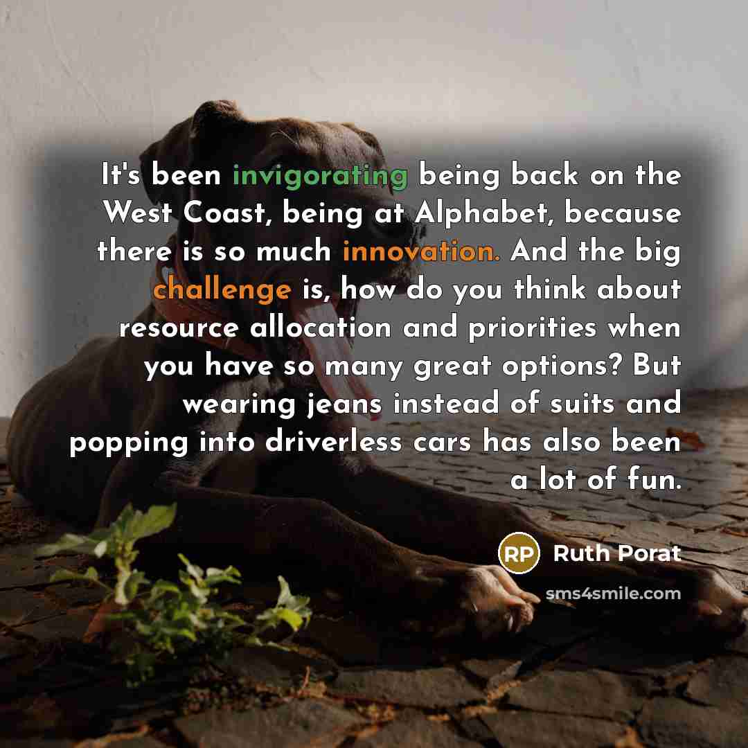 “It's been invigorating being back on the West Coast, being at Alphabet, because there is so much innovation. And the big challenge is, how do you think about resource allocation and priorities when you have so many great options? But wearing jeans instead of suits and popping into driverless cars…” quote by Ruth Porat