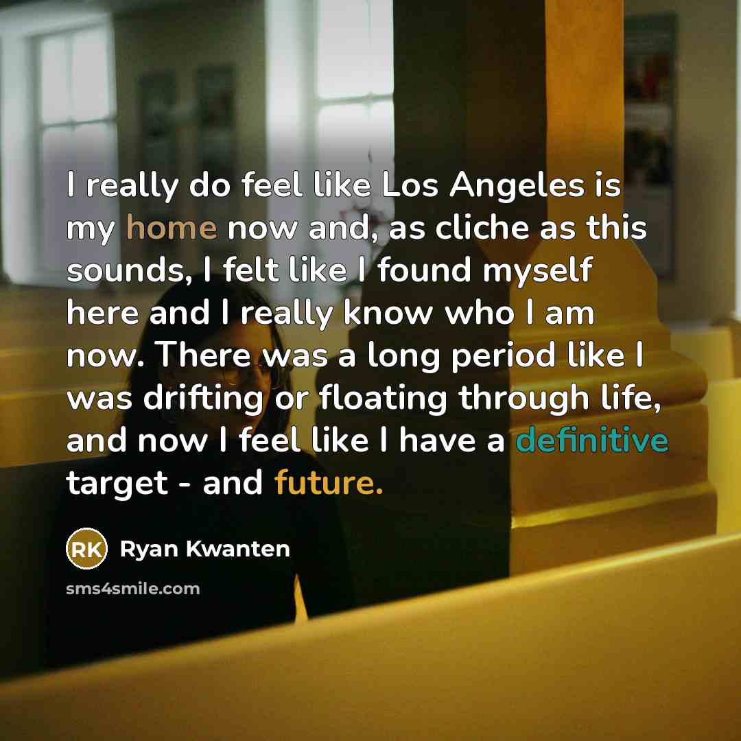 “I really do feel like Los Angeles is my home now and, as cliche as this sounds, I felt like I found myself here and I really know who I am now. There was a long period like I was drifting or floating through life, and now I feel like I have a definitive target - and future.” quote by Ryan Kwanten