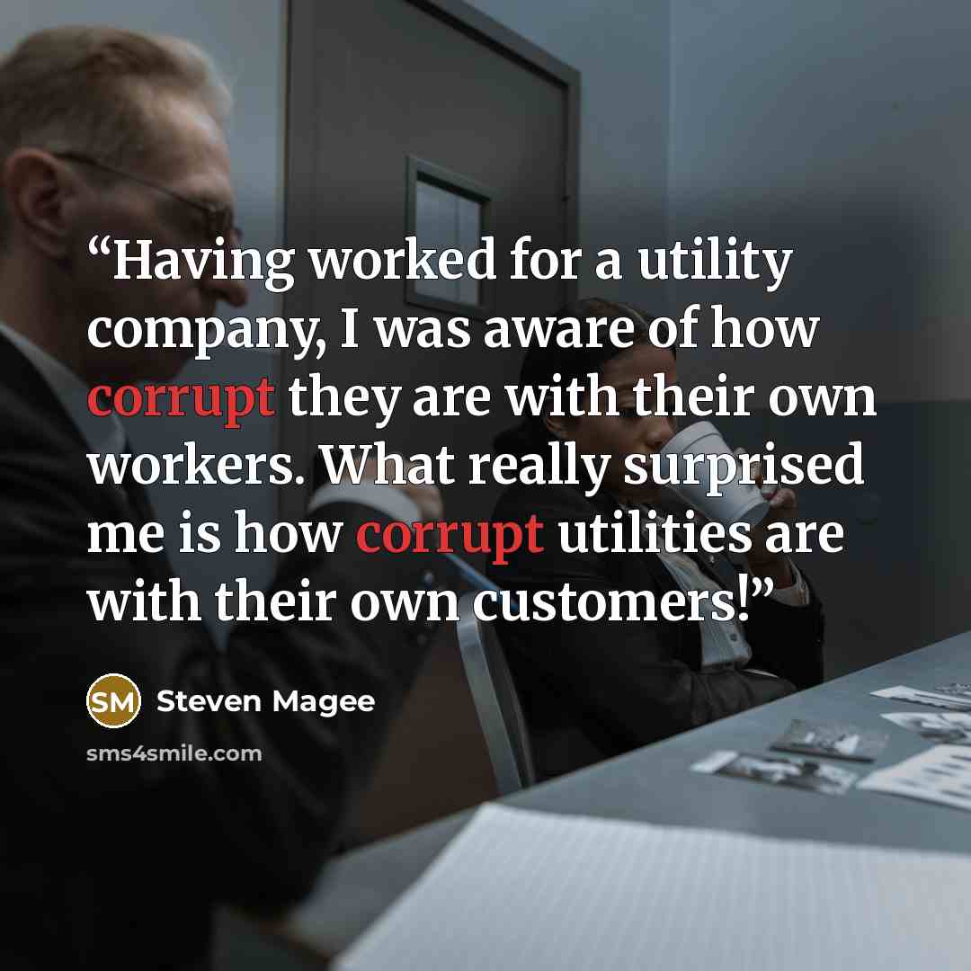 “Having worked for a utility company, I was aware of how corrupt they are with their own workers. What really surprised me is how corrupt utilities are with their own customers!” quote by Steven Magee