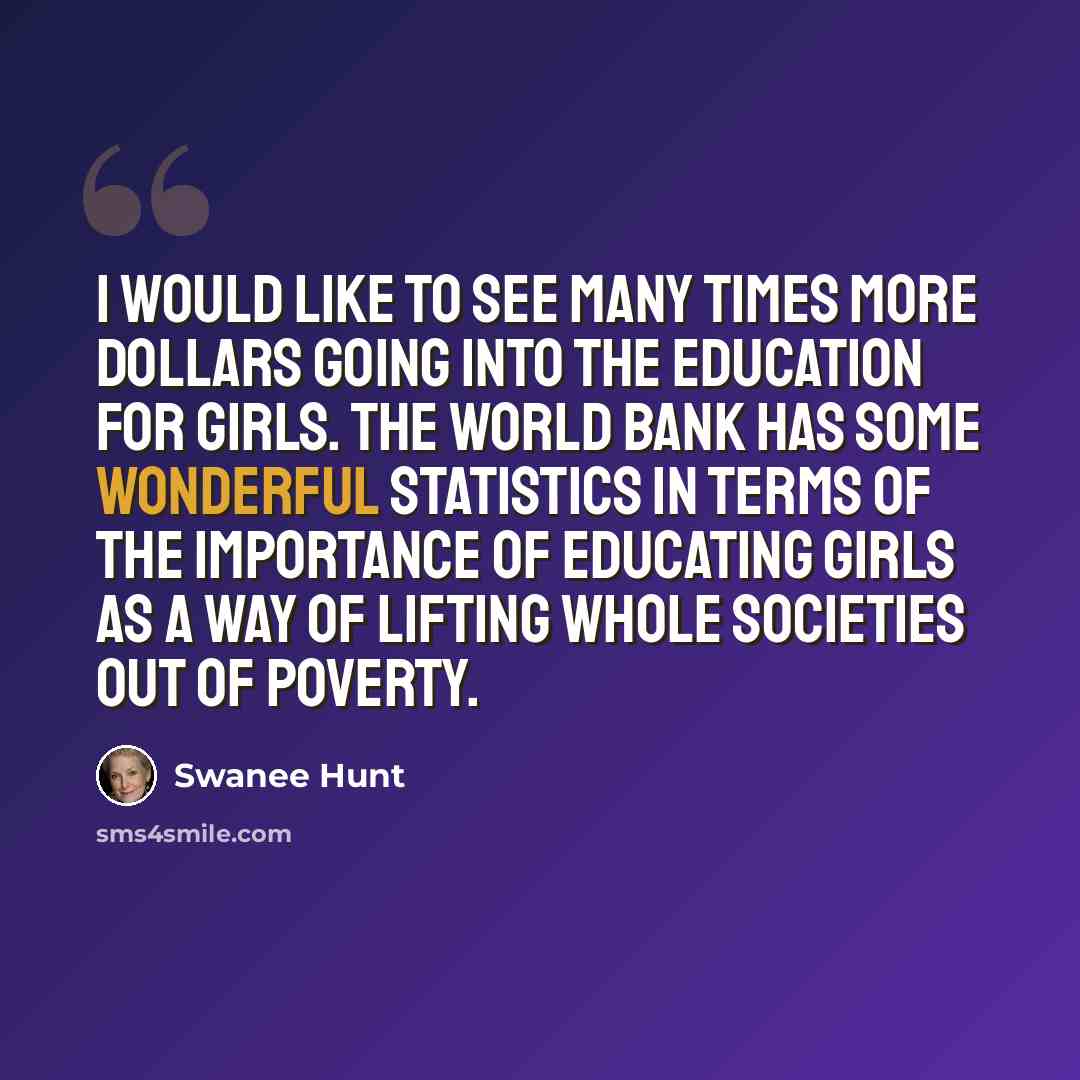“I would like to see many times more dollars going into the education for girls. The World Bank has some wonderful statistics in terms of the importance of educating girls as a way of lifting whole societies out of poverty.” quote by Swanee Hunt