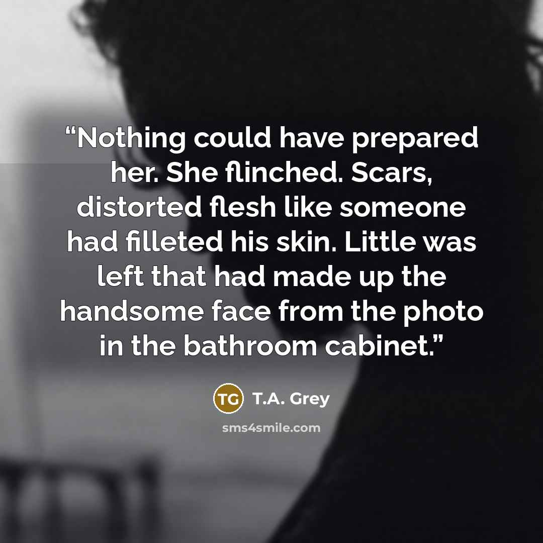 “Nothing could have prepared her. She flinched. Scars, distorted flesh like someone had filleted his skin. Little was left that had made up the handsome face from the photo in the bathroom cabinet.” quote by T.A. Grey