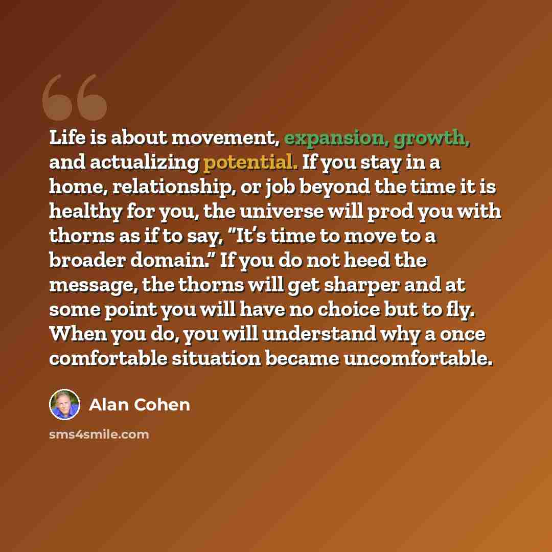 “Life is about movement, expansion, growth, and actualizing potential. If you stay in a home, relationship, or job beyond the time it is healthy for you, the universe will prod you with thorns as if to say, “It’s time to move to a broader domain.” If you do not heed the message, the thorns will get…” quote by Alan Cohen