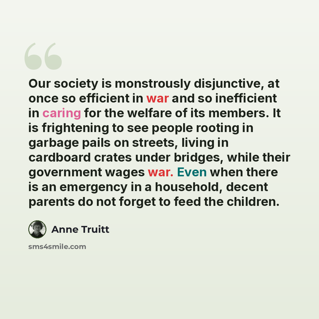 “Our society is monstrously disjunctive, at once so efficient in war and so inefficient in caring for the welfare of its members. It is frightening to see people rooting in garbage pails on streets, living in cardboard crates under bridges, while their government wages war. Even when there is an…” quote by Anne Truitt