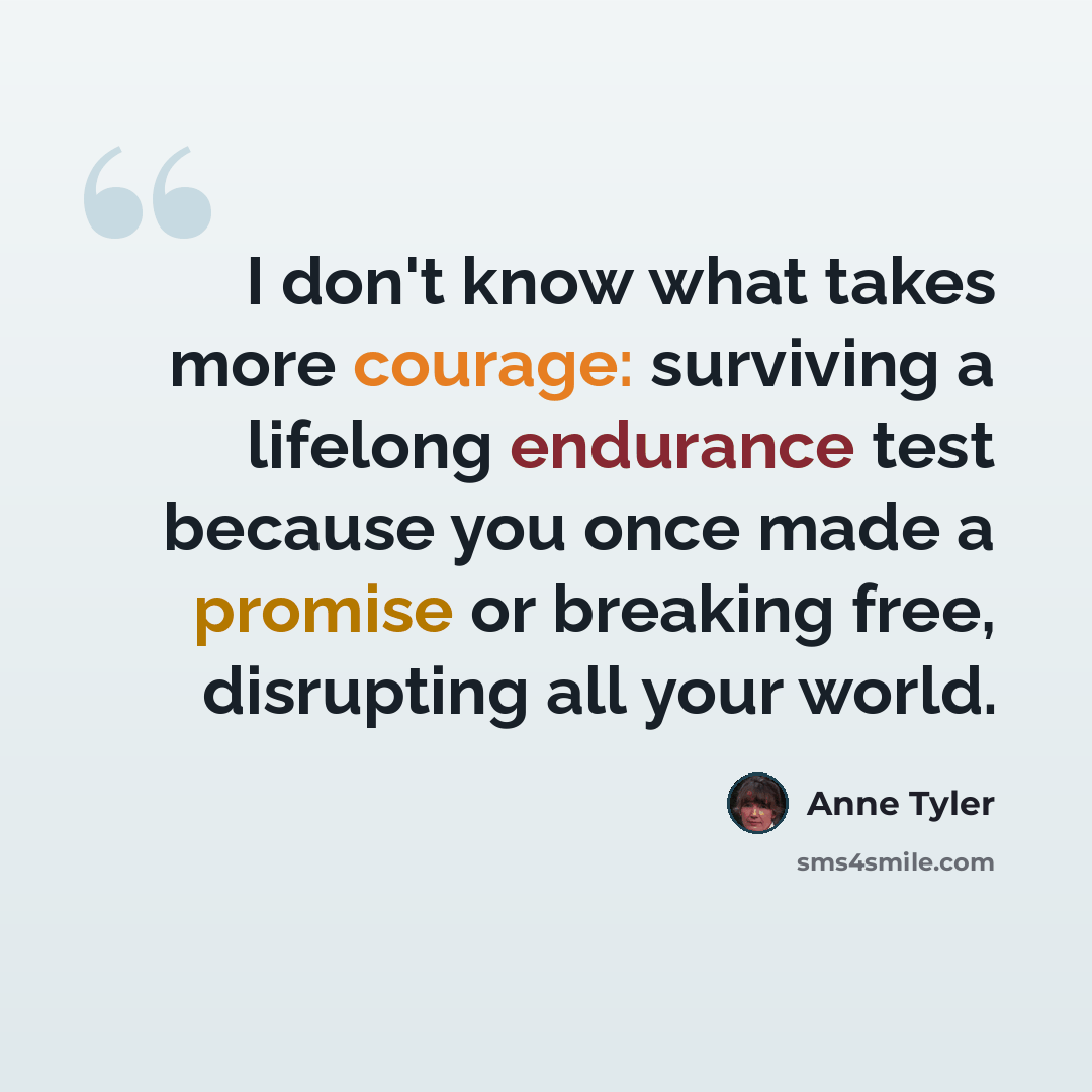 “I don't know what takes more courage: surviving a lifelong endurance test because you once made a promise or breaking free, disrupting all your world.” quote by Anne Tyler