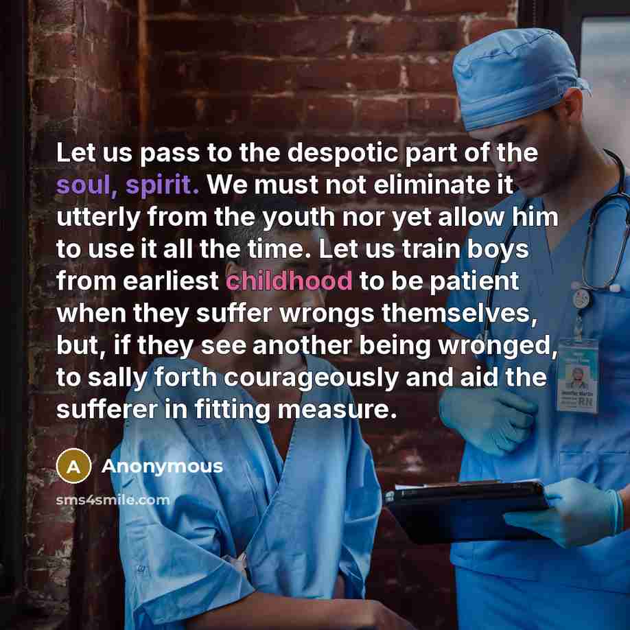 “Let us pass to the despotic part of the soul, spirit. We must not eliminate it utterly from the youth nor yet allow him to use it all the time. Let us train boys from earliest childhood to be patient when they suffer wrongs themselves, but, if they see another being wronged, to sally forth…” quote by Anonymous