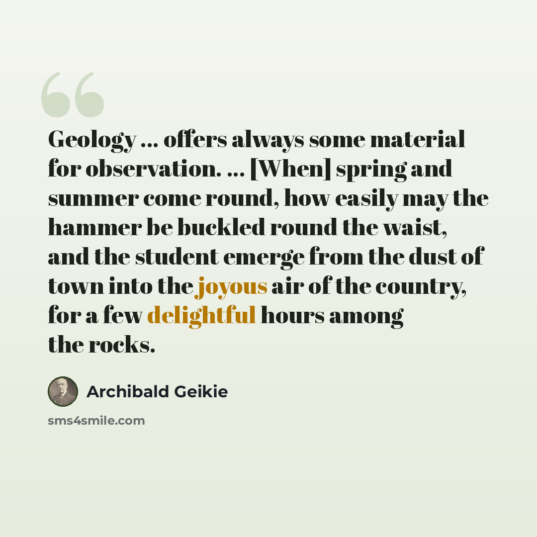 “Geology ... offers always some material for observation. ... [When] spring and summer come round, how easily may the hammer be buckled round the waist, and the student emerge from the dust of town into the joyous air of the country, for a few delightful hours among the rocks.” quote by Archibald Geikie