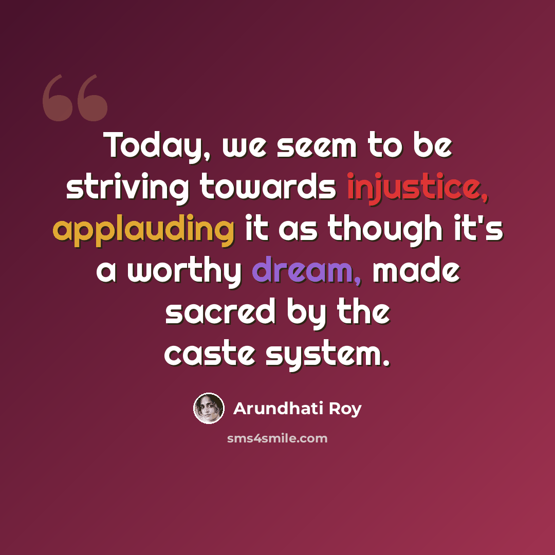 “Today, we seem to be striving towards injustice, applauding it as though it's a worthy dream, made sacred by the caste system.” quote by Arundhati Roy