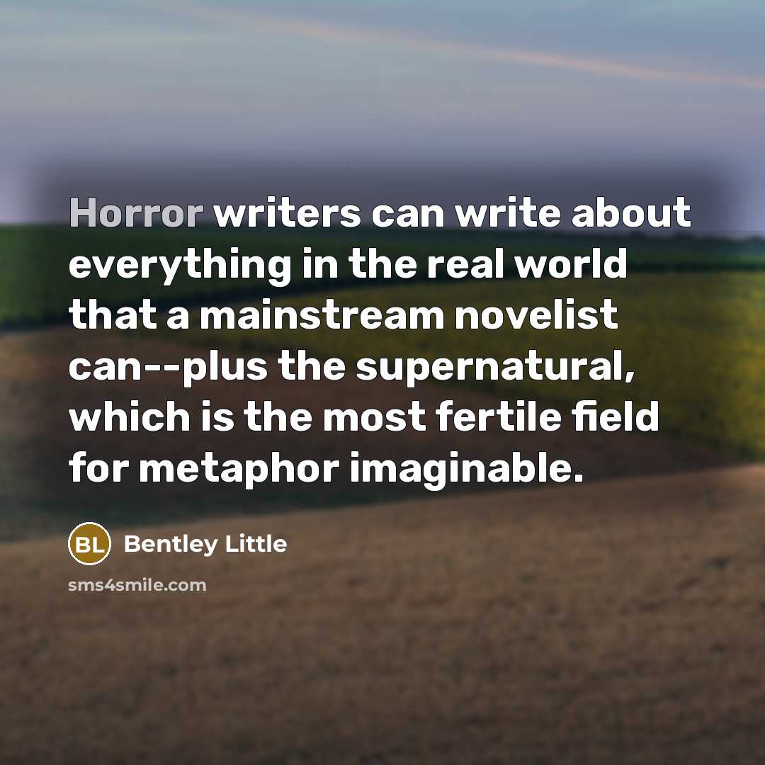 “Horror writers can write about everything in the real world that a mainstream novelist can--plus the supernatural, which is the most fertile field for metaphor imaginable.” quote by Bentley Little