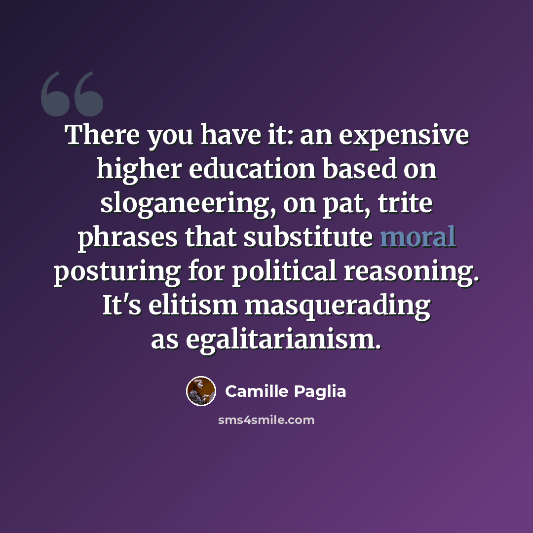“There you have it: an expensive higher education based on sloganeering, on pat, trite phrases that substitute moral posturing for political reasoning. It's elitism masquerading as egalitarianism.” quote by Camille Paglia