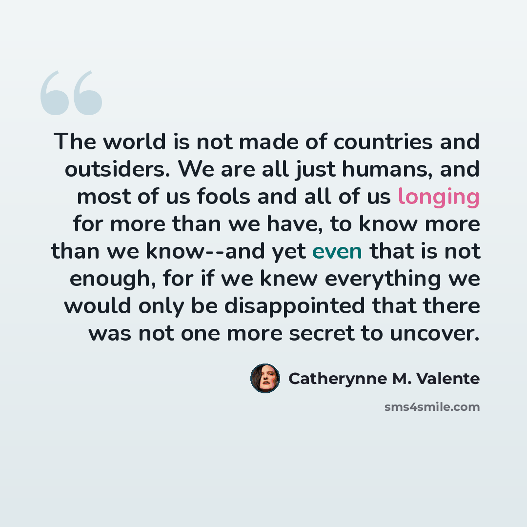 “The world is not made of countries and outsiders. We are all just humans, and most of us fools and all of us longing for more than we have, to know more than we know--and yet even that is not enough, for if we knew everything we would only be disappointed that there was not one more secret to…” quote by Catherynne M. Valente
