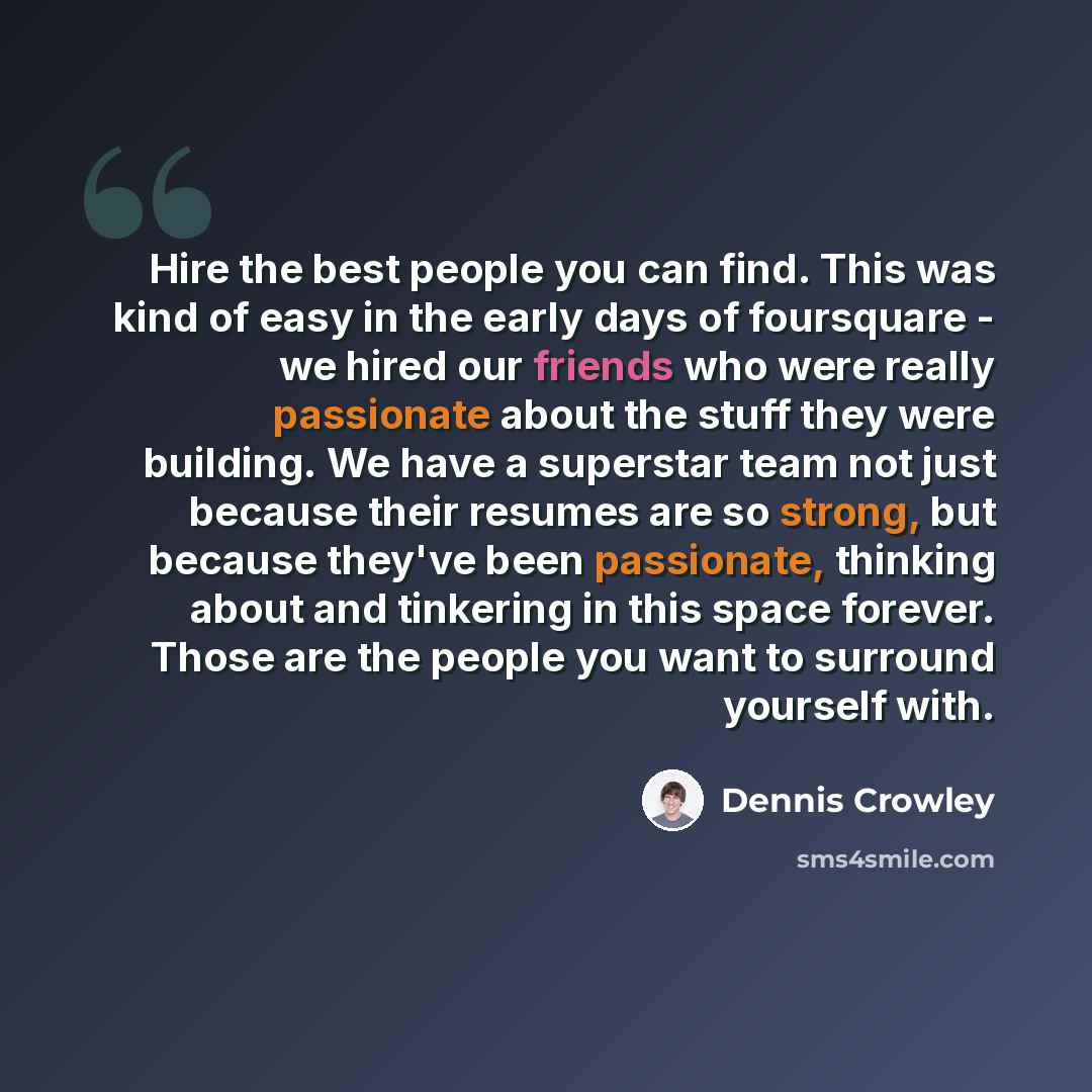 “Hire the best people you can find. This was kind of easy in the early days of foursquare - we hired our friends who were really passionate about the stuff they were building. We have a superstar team not just because their resumes are so strong, but because they've been passionate, thinking about…” quote by Dennis Crowley
