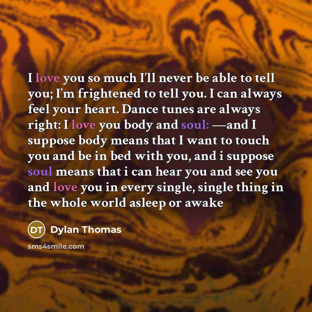 “I love you so much I’ll never be able to tell you; I’m frightened to tell you. I can always feel your heart. Dance tunes are always right: I love you body and soul: —and I suppose body means that I want to touch you and be in bed with you, and i suppose soul means that i can hear you and see you…” quote by Dylan Thomas