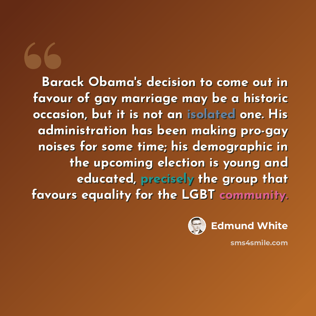“Barack Obama's decision to come out in favour of gay marriage may be a historic occasion, but it is not an isolated one. His administration has been making pro-gay noises for some time; his demographic in the upcoming election is young and educated, precisely the group that favours equality for…” quote by Edmund White