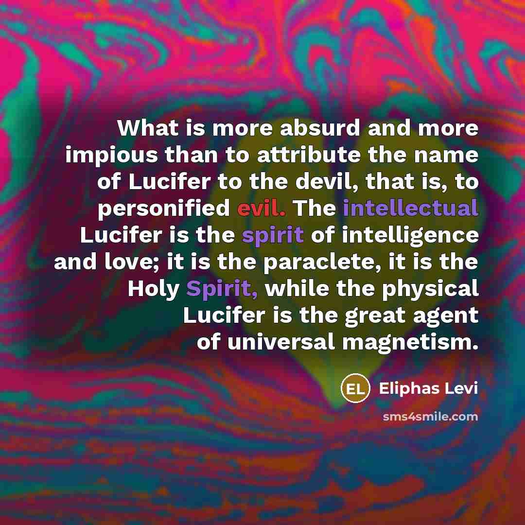 “What is more absurd and more impious than to attribute the name of Lucifer to the devil, that is, to personified evil. The intellectual Lucifer is the spirit of intelligence and love; it is the paraclete, it is the Holy Spirit, while the physical Lucifer is the great agent of universal magnetism.” quote by Eliphas Levi