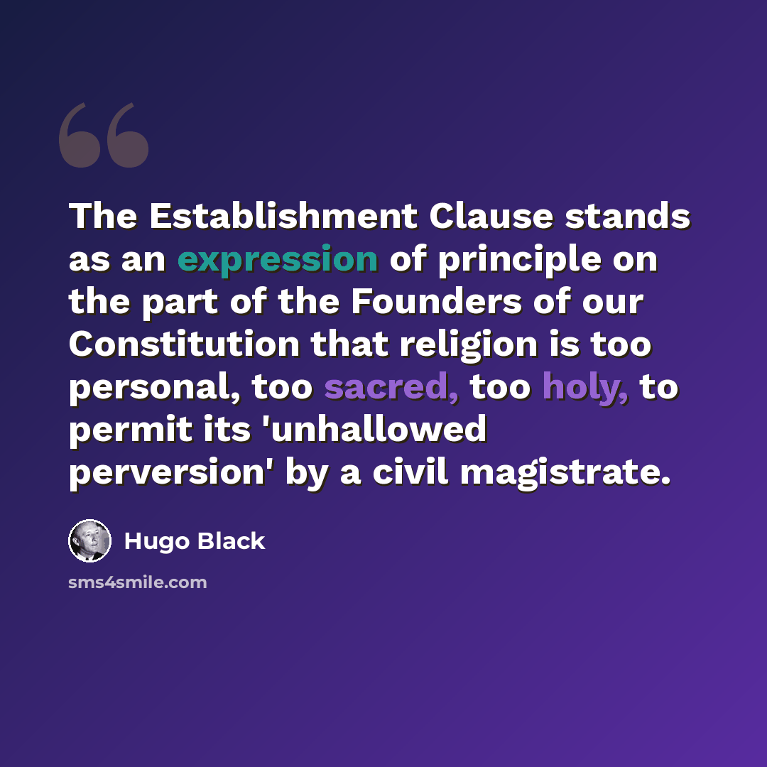 “The Establishment Clause stands as an expression of principle on the part of the Founders of our Constitution that religion is too personal, too sacred, too holy, to permit its 'unhallowed perversion' by a civil magistrate.” quote by Hugo Black