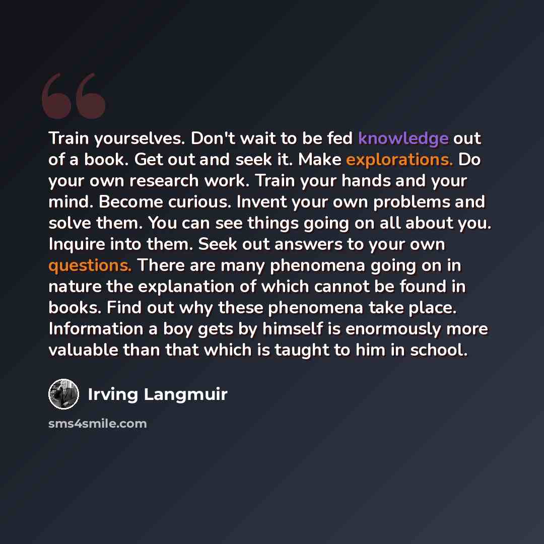 “Train yourselves. Don't wait to be fed knowledge out of a book. Get out and seek it. Make explorations. Do your own research work. Train your hands and your mind. Become curious. Invent your own problems and solve them. You can see things going on all about you. Inquire into them. Seek out answers…” quote by Irving Langmuir