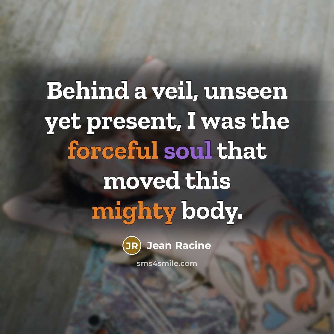“Behind a veil, unseen yet present, I was the forceful soul that moved this mighty body.” quote by Jean Racine
