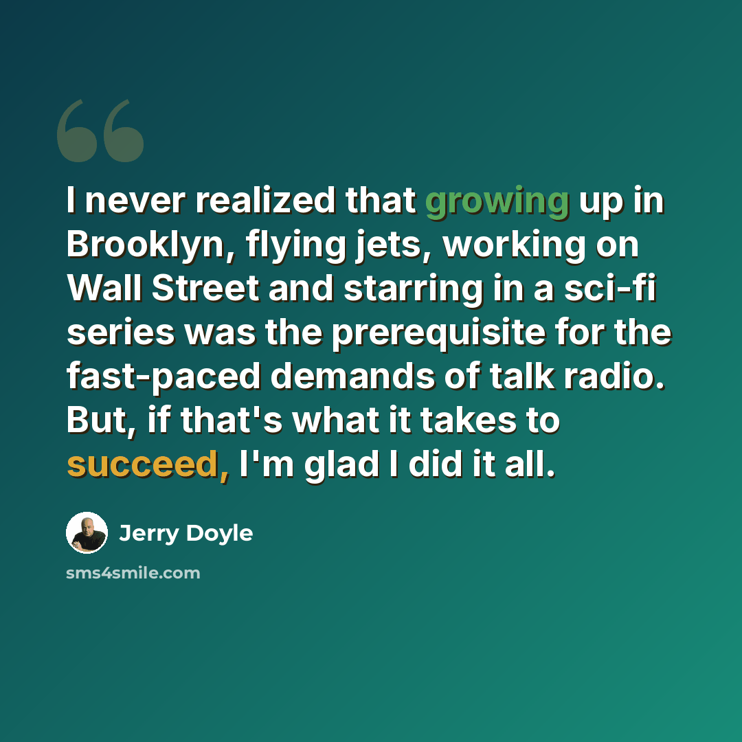 “I never realized that growing up in Brooklyn, flying jets, working on Wall Street and starring in a sci-fi series was the prerequisite for the fast-paced demands of talk radio. But, if that's what it takes to succeed, I'm glad I did it all.” quote by Jerry Doyle