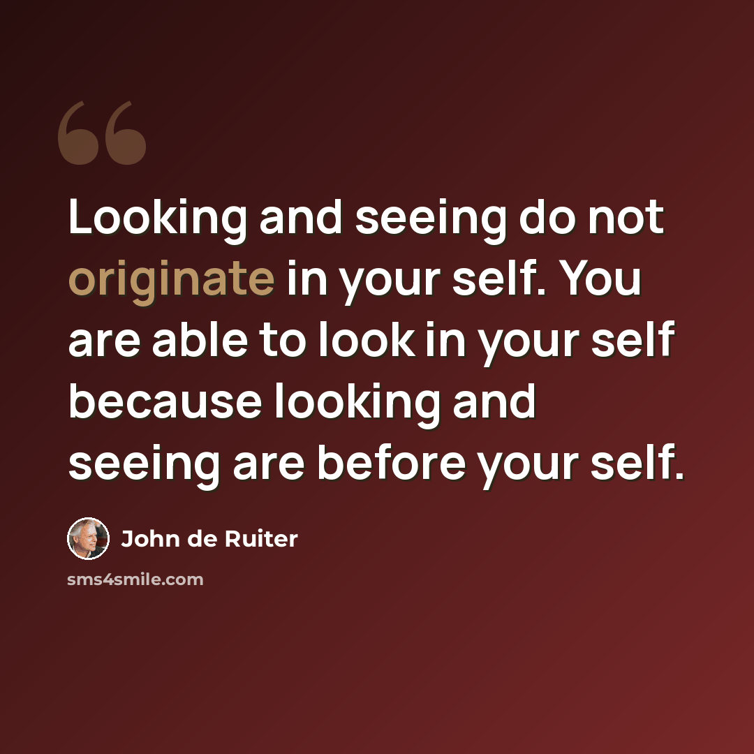 “Looking and seeing do not originate in your self. You are able to look in your self because looking and seeing are before your self.” quote by John de Ruiter