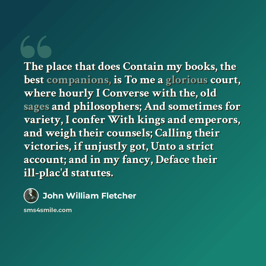 “The place that does Contain my books, the best companions, is To me a glorious court, where hourly I Converse with the, old sages and philosophers; And sometimes for variety, I confer With kings and emperors, and weigh their counsels; Calling their victories, if unjustly got, Unto a strict…” quote by John William Fletcher