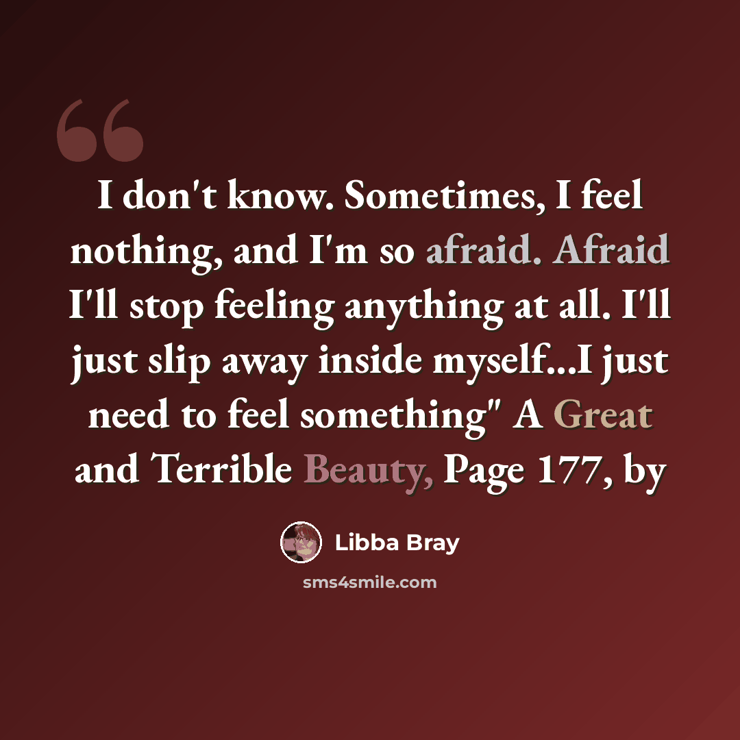 “I don't know. Sometimes, I feel nothing, and I'm so afraid. Afraid I'll stop feeling anything at all. I'll just slip away inside myself...I just need to feel something" A Great and Terrible Beauty, Page 177, by” quote by Libba Bray