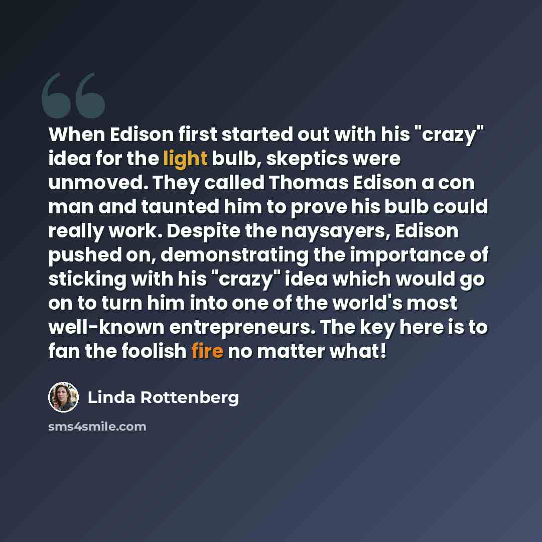 “When Edison first started out with his "crazy" idea for the light bulb, skeptics were unmoved. They called Thomas Edison a con man and taunted him to prove his bulb could really work. Despite the naysayers, Edison pushed on, demonstrating the importance of sticking with his "crazy" idea which…” quote by Linda Rottenberg