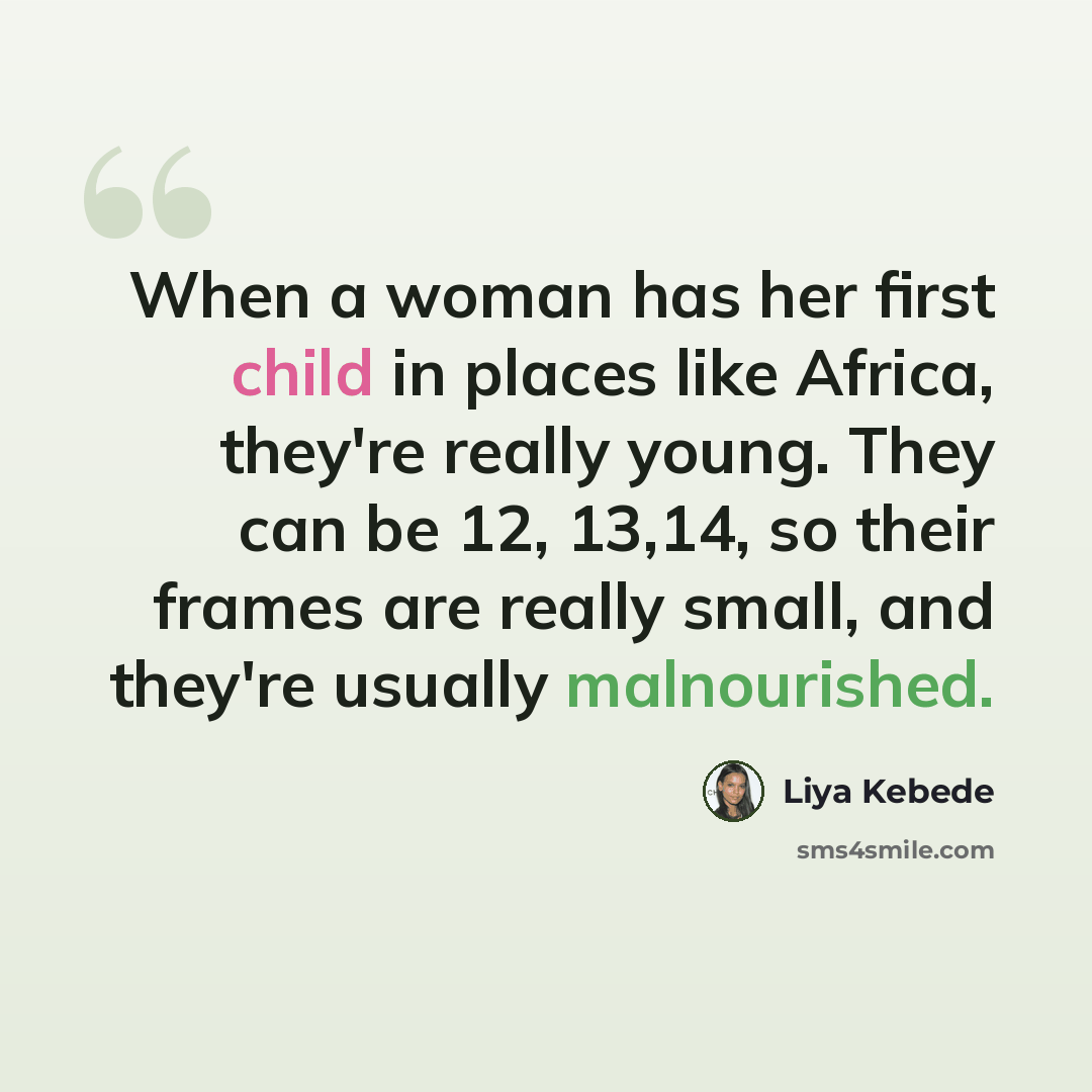 “When a woman has her first child in places like Africa, they're really young. They can be 12, 13,14, so their frames are really small, and they're usually malnourished.” quote by Liya Kebede