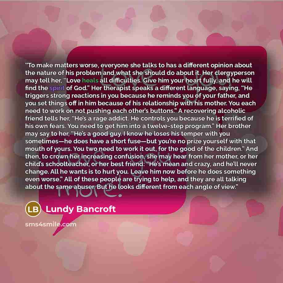 “To make matters worse, everyone she talks to has a different opinion about the nature of his problem and what she should do about it. Her clergyperson may tell her, “Love heals all difficulties. Give him your heart fully, and he will find the spirit of God.” Her therapist speaks a different…” quote by Lundy Bancroft
