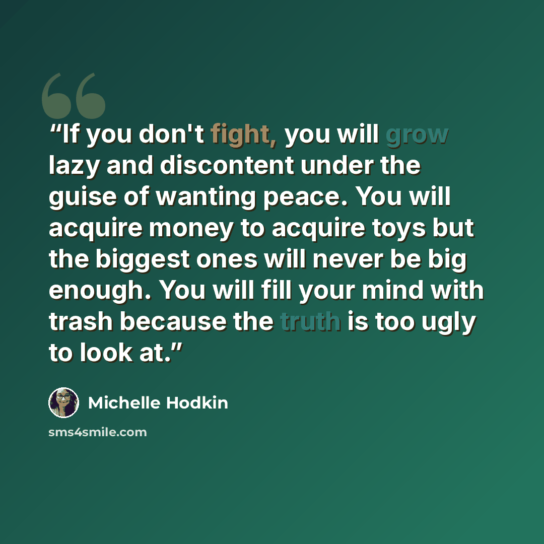 “If you don't fight, you will grow lazy and discontent under the guise of wanting peace. You will acquire money to acquire toys but the biggest ones will never be big enough. You will fill your mind with trash because the truth is too ugly to look at.” quote by Michelle Hodkin