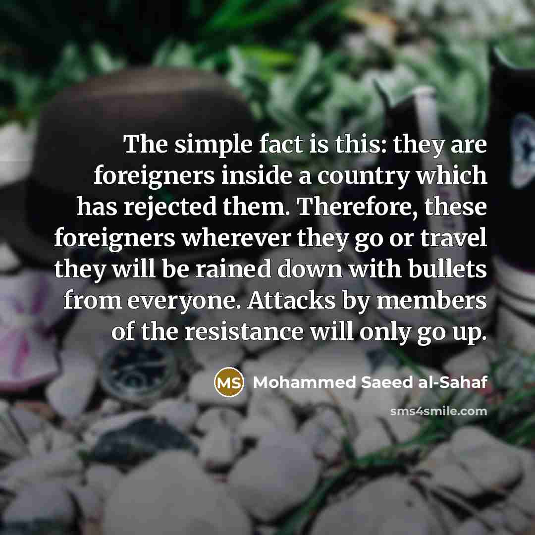 “The simple fact is this: they are foreigners inside a country which has rejected them. Therefore, these foreigners wherever they go or travel they will be rained down with bullets from everyone. Attacks by members of the resistance will only go up.” quote by Mohammed Saeed al-Sahaf