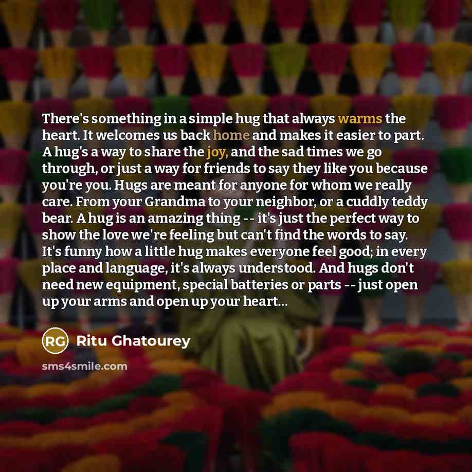 “There's something in a simple hug that always warms the heart. It welcomes us back home and makes it easier to part. A hug's a way to share the joy, and the sad times we go through, or just a way for friends to say they like you because you're you. Hugs are meant for anyone for whom we really…” quote by Ritu Ghatourey