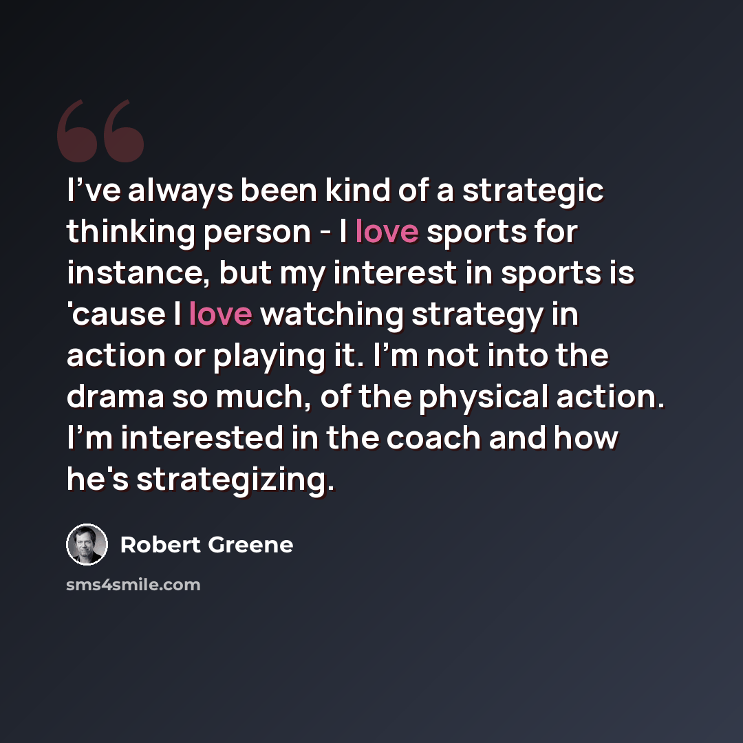 “I've always been kind of a strategic thinking person - I love sports for instance, but my interest in sports is 'cause I love watching strategy in action or playing it. I'm not into the drama so much, of the physical action. I'm interested in the coach and how he's strategizing.” quote by Robert Greene