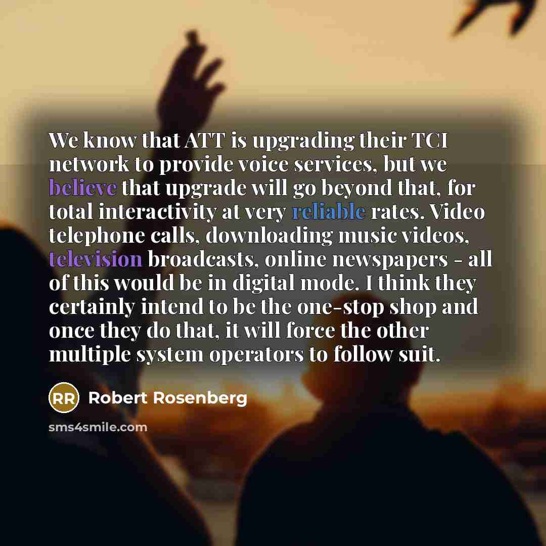 “We know that ATT is upgrading their TCI network to provide voice services, but we believe that upgrade will go beyond that, for total interactivity at very reliable rates. Video telephone calls, downloading music videos, television broadcasts, online newspapers - all of this would be in digital…” quote by Robert Rosenberg
