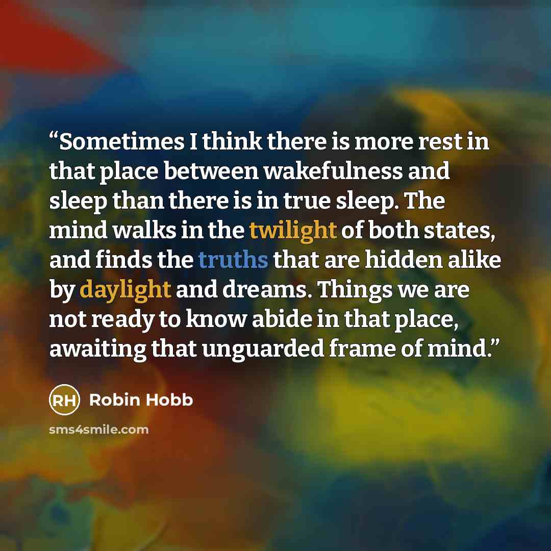 “Sometimes I think there is more rest in that place between wakefulness and sleep than there is in true sleep. The mind walks in the twilight of both states, and finds the truths that are hidden alike by daylight and dreams. Things we are not ready to know abide in that place, awaiting that…” quote by Robin Hobb