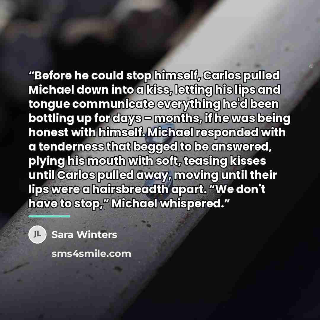 “Before he could stop himself, Carlos pulled Michael down into a kiss, letting his lips and tongue communicate everything he'd been bottling up for days – months, if he was being honest with himself. Michael responded with a tenderness that begged to be answered, plying his mouth with soft, teasing…” quote by Sara Winters