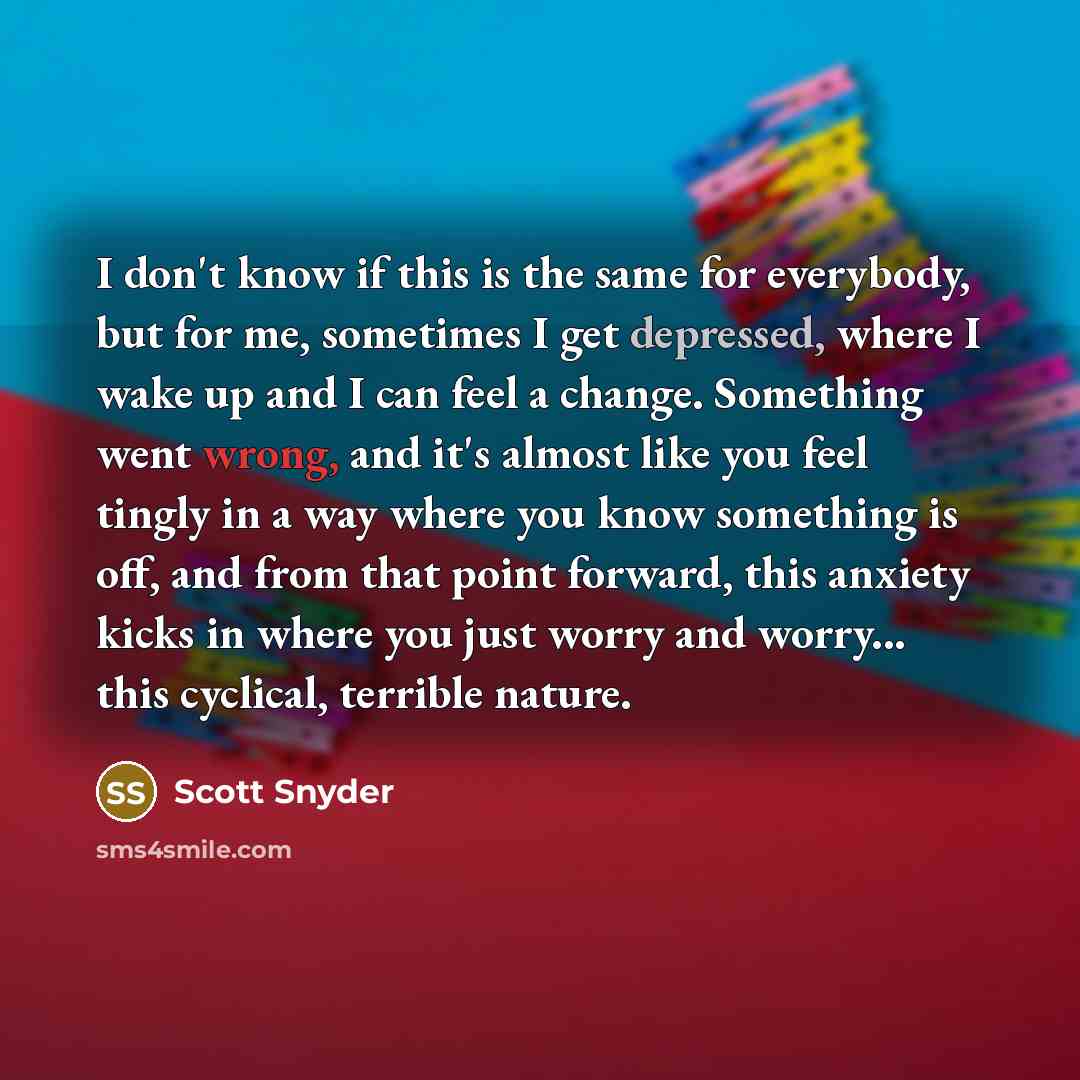 “I don't know if this is the same for everybody, but for me, sometimes I get depressed, where I wake up and I can feel a change. Something went wrong, and it's almost like you feel tingly in a way where you know something is off, and from that point forward, this anxiety kicks in where you just…” quote by Scott Snyder