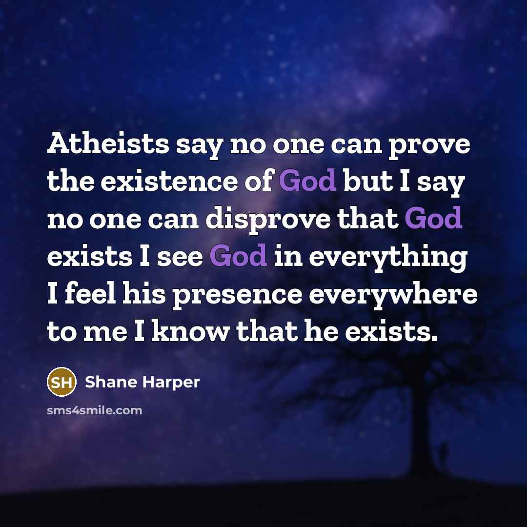 “Atheists say no one can prove the existence of God but I say no one can disprove that God exists I see God in everything I feel his presence everywhere to me I know that he exists.” quote by Shane Harper