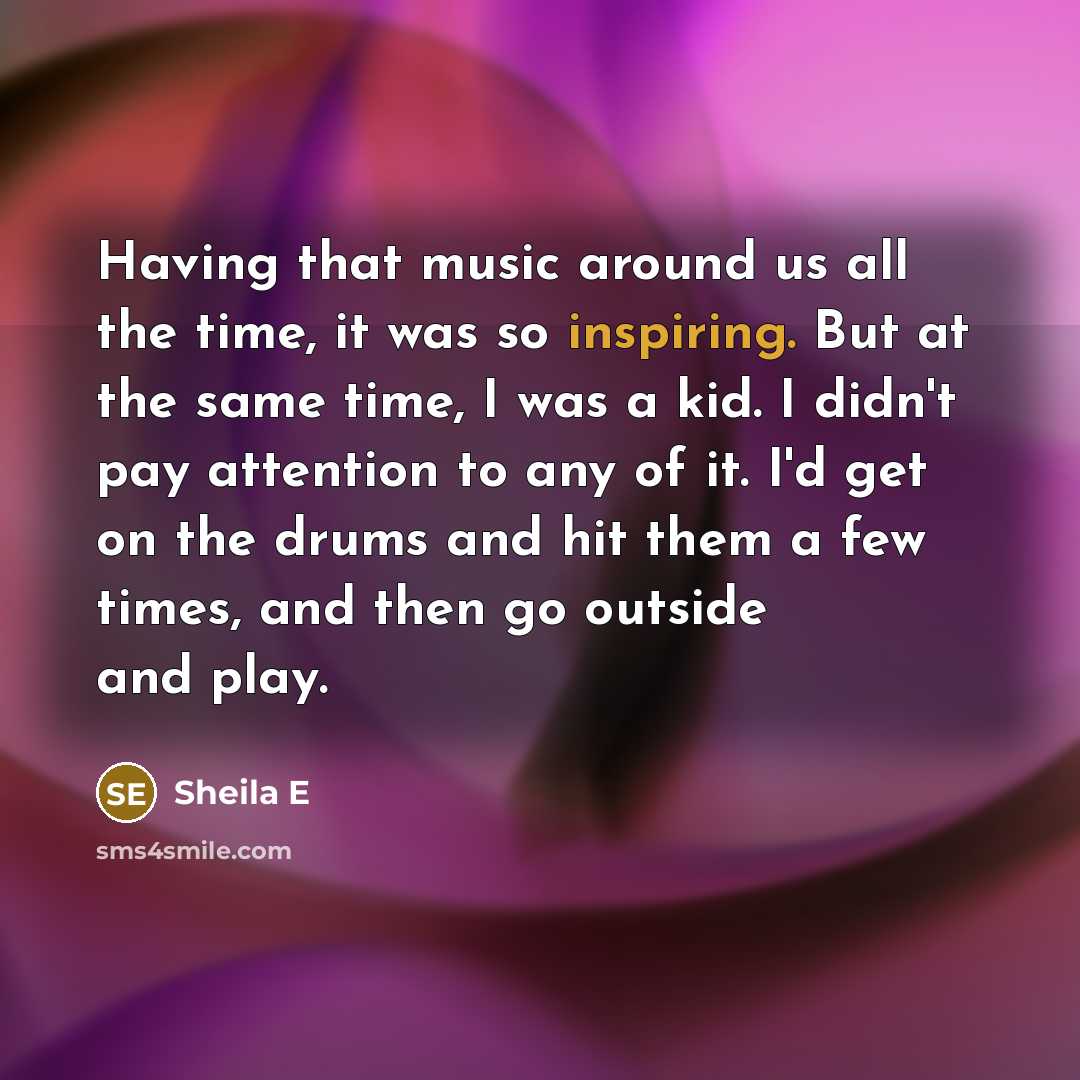“Having that music around us all the time, it was so inspiring. But at the same time, I was a kid. I didn't pay attention to any of it. I'd get on the drums and hit them a few times, and then go outside and play.” quote by Sheila E