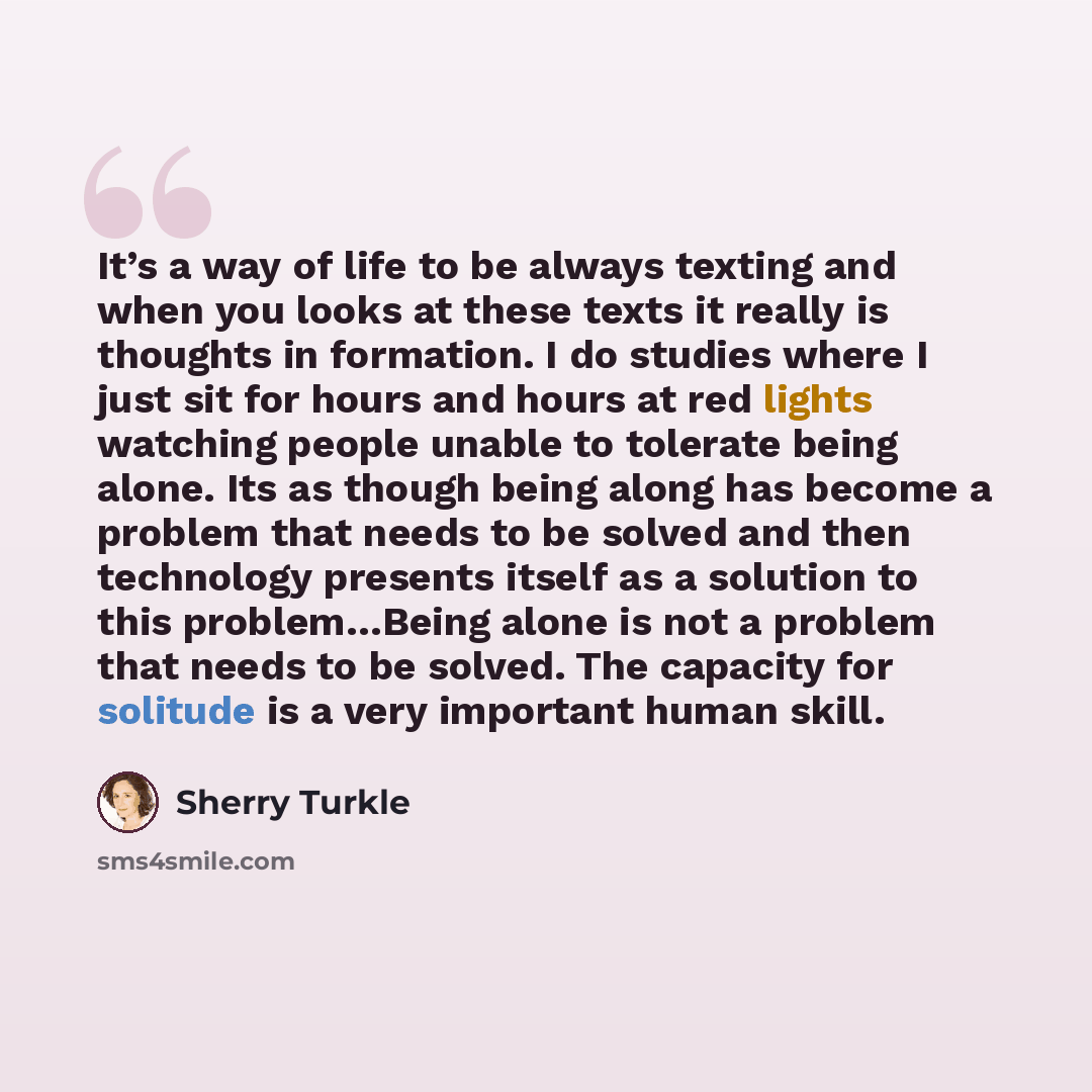 “It’s a way of life to be always texting and when you looks at these texts it really is thoughts in formation. I do studies where I just sit for hours and hours at red lights watching people unable to tolerate being alone. Its as though being along has become a problem that needs to be solved and…” quote by Sherry Turkle