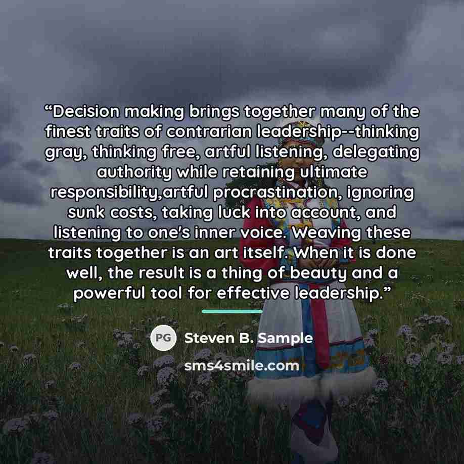 “Decision making brings together many of the finest traits of contrarian leadership--thinking gray, thinking free, artful listening, delegating authority while retaining ultimate responsibility,artful procrastination, ignoring sunk costs, taking luck into account, and listening to one's inner…” quote by Steven B. Sample