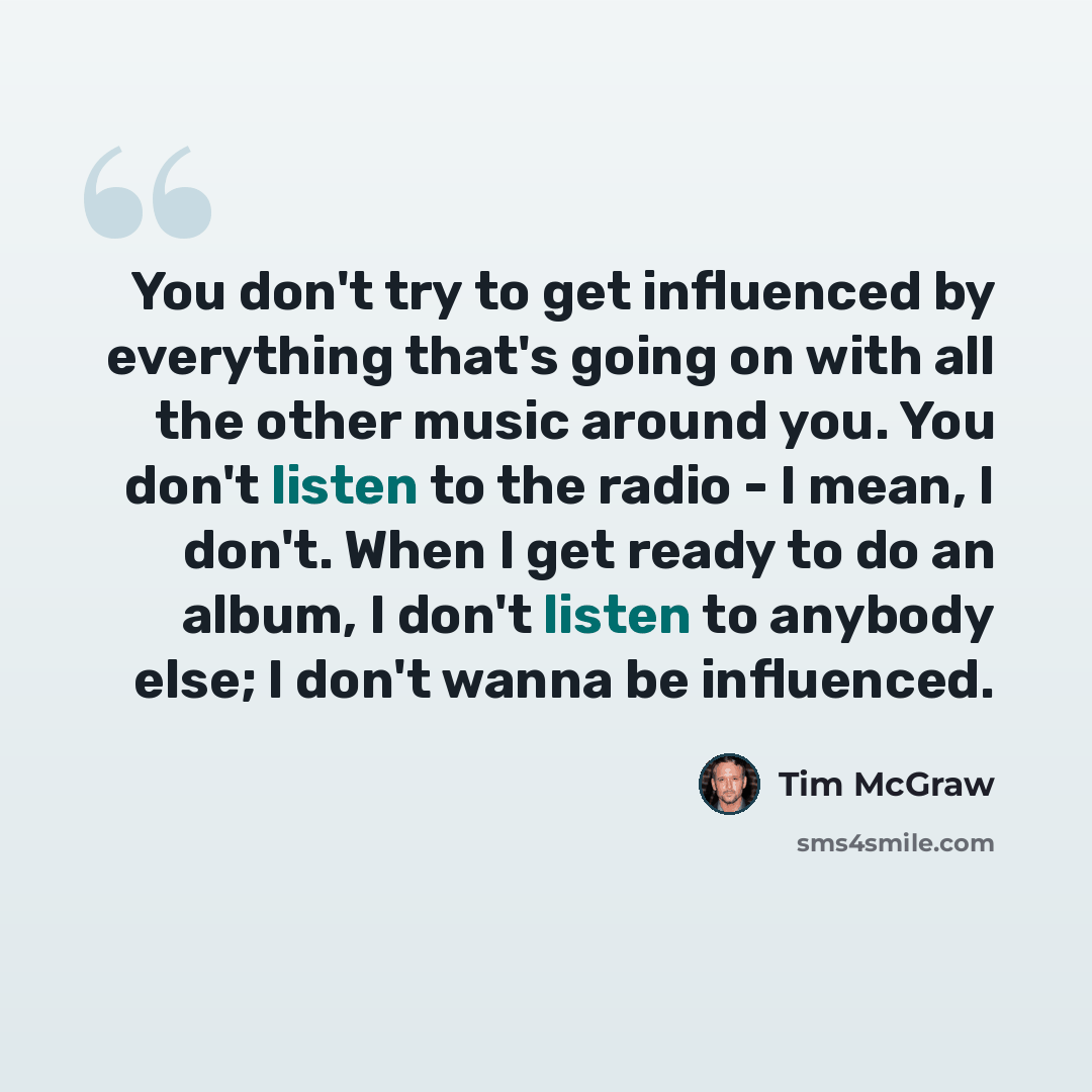 “You don't try to get influenced by everything that's going on with all the other music around you. You don't listen to the radio - I mean, I don't. When I get ready to do an album, I don't listen to anybody else; I don't wanna be influenced.” quote by Tim McGraw