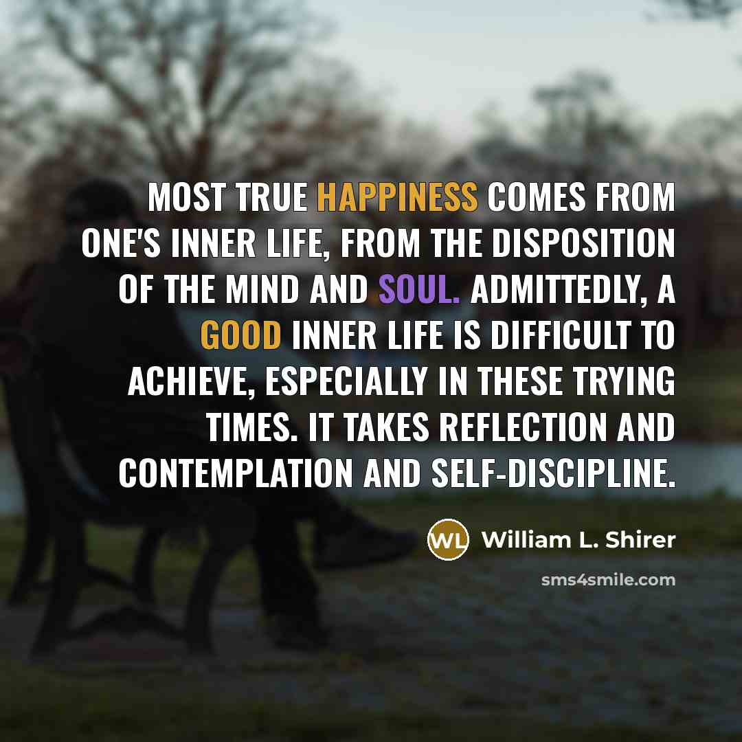 “Most true happiness comes from one's inner life, from the disposition of the mind and soul. Admittedly, a good inner life is difficult to achieve, especially in these trying times. It takes reflection and contemplation and self-discipline.” quote by William L. Shirer