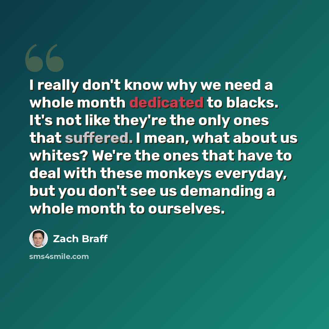 “I really don't know why we need a whole month dedicated to blacks. It's not like they're the only ones that suffered. I mean, what about us whites? We're the ones that have to deal with these monkeys everyday, but you don't see us demanding a whole month to ourselves.” quote by Zach Braff