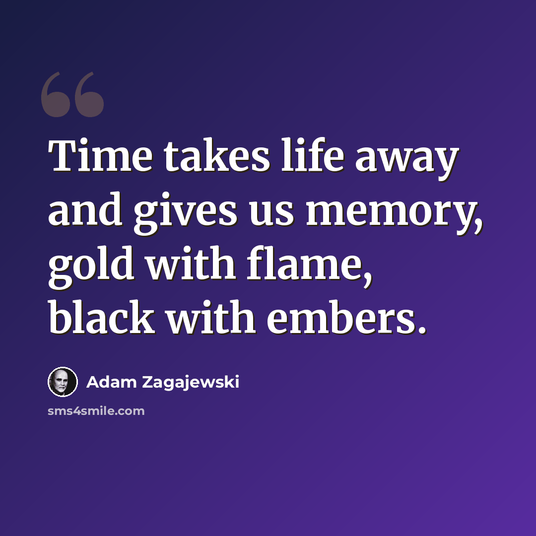 “Time takes life away and gives us memory, gold with flame, black with embers.” quote by Adam Zagajewski