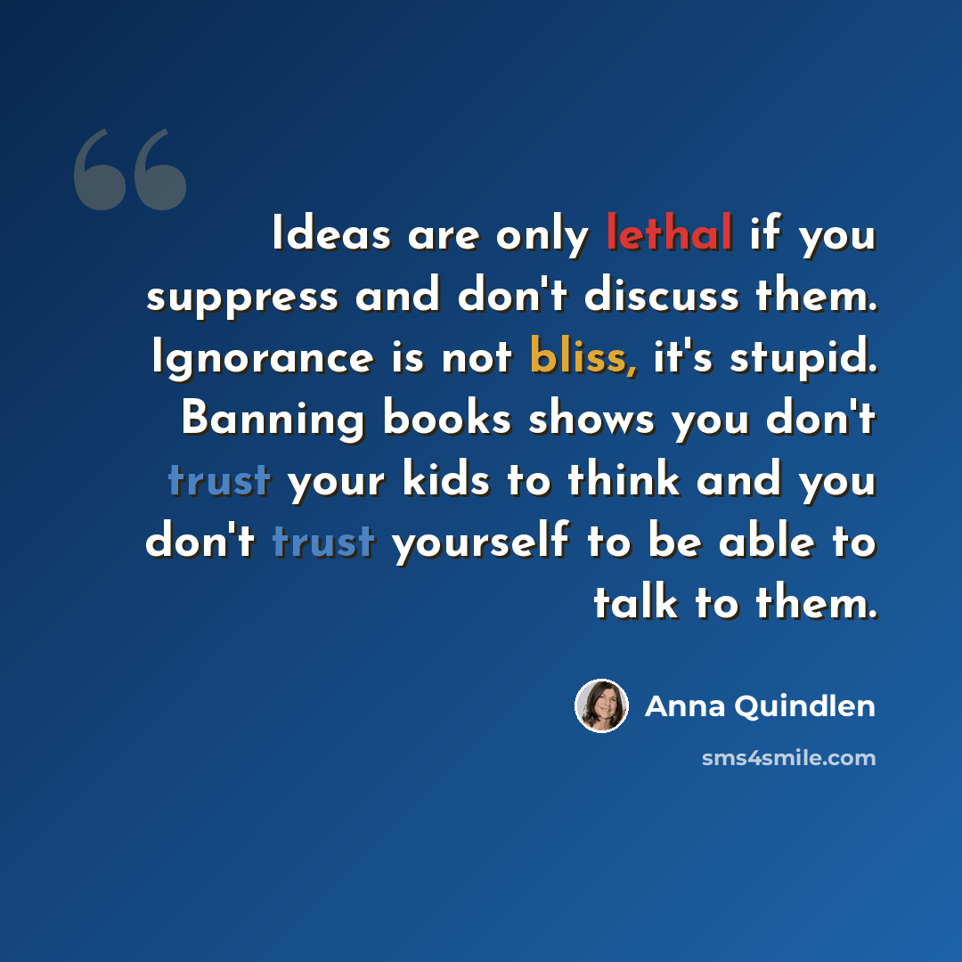 “Ideas are only lethal if you suppress and don't discuss them. Ignorance is not bliss, it's stupid. Banning books shows you don't trust your kids to think and you don't trust yourself to be able to talk to them.” quote by Anna Quindlen