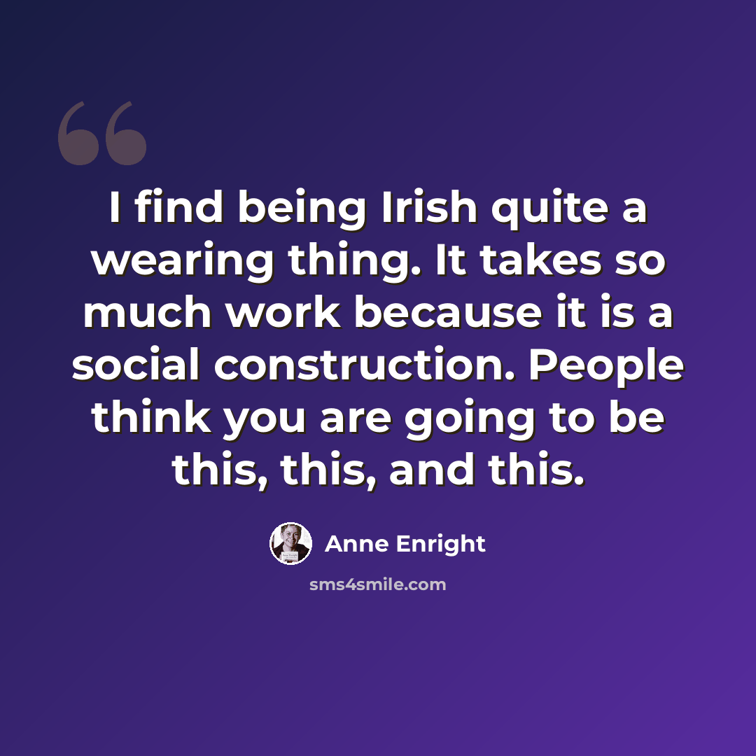 “I find being Irish quite a wearing thing. It takes so much work because it is a social construction. People think you are going to be this, this, and this.” quote by Anne Enright