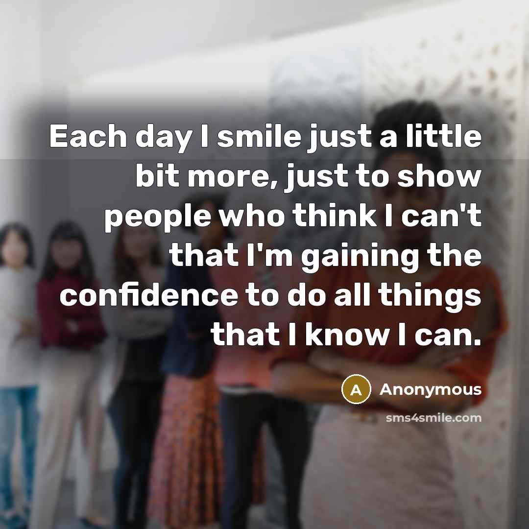 “Each day I smile just a little bit more, just to show people who think I can't that I'm gaining the confidence to do all things that I know I can.” quote by Anonymous